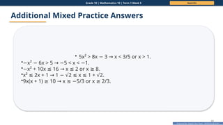 Prepared By: DepEd Club Team - DEPEDCLUB.COM
Prepared By: DepEd Club Team - DEPEDCLUB.COM
Grade 10 | Mathematics 10 | Term 1 Week 5 Appendix
69
Additional Mixed Practice Answers
• 5x² > 8x 3 x < 3/5 or x > 1.
− →
•−x² 6x > 5 5 < x < 1.
− → − −
•−x² + 10x 16 x 2 or x 8.
≤ → ≤ ≥
•x² 2x + 1 1 2 x 1 + 2.
≤ → − √ ≤ ≤ √
•9x(x + 1) 10 x 5/3 or x 2/3.
≥ → ≤ − ≥
 