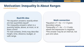 Prepared By: DepEd Club Team - DEPEDCLUB.COM
Prepared By: DepEd Club Team - DEPEDCLUB.COM
Grade 10 | Mathematics 10 | Term 1 Week 5 Session 1
7
Motivation: Inequality Is About Ranges
Real-life idea
•An equation answers: exactly when
are two quantities equal?
•An inequality answers: when is a
quantity below, above, at most, or at
least a limit?
•In real contexts, limits may describe
height, time, distance, budget, or
safe range.
Math connection
•Equation: x² + 4x 5 = 0 gives
−
boundary values.
•Inequality: x² + 4x 5 < 0 asks
−
where the expression is negative.
•The answer may be an interval, not
just one value.
 