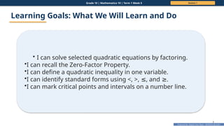 Prepared By: DepEd Club Team - DEPEDCLUB.COM
Prepared By: DepEd Club Team - DEPEDCLUB.COM
Grade 10 | Mathematics 10 | Term 1 Week 5 Session 1
8
Learning Goals: What We Will Learn and Do
• I can solve selected quadratic equations by factoring.
•I can recall the Zero-Factor Property.
•I can define a quadratic inequality in one variable.
•I can identify standard forms using <, >, , and .
≤ ≥
•I can mark critical points and intervals on a number line.
 