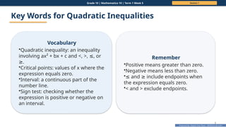 Prepared By: DepEd Club Team - DEPEDCLUB.COM
Prepared By: DepEd Club Team - DEPEDCLUB.COM
Grade 10 | Mathematics 10 | Term 1 Week 5 Session 1
9
Key Words for Quadratic Inequalities
Vocabulary
•Quadratic inequality: an inequality
involving ax² + bx + c and <, >, , or
≤
.
≥
•Critical points: values of x where the
expression equals zero.
•Interval: a continuous part of the
number line.
•Sign test: checking whether the
expression is positive or negative on
an interval.
Remember
•Positive means greater than zero.
•Negative means less than zero.
•≤ and include endpoints when
≥
the expression equals zero.
•< and > exclude endpoints.
 