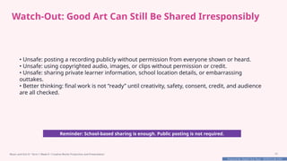 Prepared By: DepEd Club Team - DEPEDCLUB.COM
Prepared By: DepEd Club Team - DEPEDCLUB.COM
Watch-Out: Good Art Can Still Be Shared Irresponsibly
• Unsafe: posting a recording publicly without permission from everyone shown or heard.
• Unsafe: using copyrighted audio, images, or clips without permission or credit.
• Unsafe: sharing private learner information, school location details, or embarrassing
outtakes.
• Better thinking: final work is not “ready” until creativity, safety, consent, credit, and audience
are all checked.
Reminder: School-based sharing is enough. Public posting is not required.
Music and Arts 8 • Term 1 Week 8 • Creative Works Production and Presentation 15
 