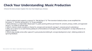 Prepared By: DepEd Club Team - DEPEDCLUB.COM
Prepared By: DepEd Club Team - DEPEDCLUB.COM
Check Your Understanding: Music Production
Choose the best answer. Explain the clue that helped you choose.
1. Which evidence best supports a revision? A. “We felt like it.” B. “The transition looked unclear, so we simplified the
formation.” C. “Another group did it.” D. “It was available.”
2. What belongs in a responsible release plan? A. public posting without permission B. consent, privacy, credits, and approved
venue C. no credits D. private data
3. Which criterion checks storyline or theme? A. concept and narrative B. storage C. costume price D. attendance
4. Why use a rubric? A. to rank friends publicly B. to find evidence of strengths, needs, and growth C. to skip reflection D. to
replace creativity
5. Which step usually comes after capture? A. post-production/editing B. concept development only C. deleting evidence D.
ignoring feedback
Music and Arts 8 • Term 1 Week 8 • Creative Works Production and Presentation 16
 
