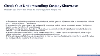 Prepared By: DepEd Club Team - DEPEDCLUB.COM
Prepared By: DepEd Club Team - DEPEDCLUB.COM
Check Your Understanding: Cosplay Showcase
Choose the best answer. Then connect the answer to your own design or role.
1. Which feature most directly shows character portrayal? A. posture, gestures, expression, voice, or mannerisms B. costume
price C. number of photos D. seat location
2. Which prop is most appropriate for a school event? A. sharp metal blade B. realistic unapproved weapon C. lightweight
teacher-approved simulation D. breakable glass
3. Why acknowledge the source character or influence? A. to support informed and respectful representation B. to remove
creativity C. to claim ownership D. to avoid explanation
4. Which audience response is constructive? A. mock the costume B. “I noticed the color and gesture match; how did you
choose the material?” C. compare body shapes D. record without permission
5. What is the purpose of a before-and-after portfolio? A. show how planning, feedback, and revision led to growth B. replace
the final output C. list prices only D. rank classmates
Music and Arts 8 • Term 1 Week 8 • Creative Works Production and Presentation 31
 