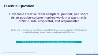Prepared By: DepEd Club Team - DEPEDCLUB.COM
Prepared By: DepEd Club Team - DEPEDCLUB.COM
Essential Question
How can a creative team complete, present, and share
Asian popular-culture-inspired work in a way that is
artistic, safe, respectful, and responsible?
By the end of the lesson, your answer should mention: concept, revision, criteria, source
or cultural context, safety, consent, audience, and reflection.
Think like artists. Check like producers. Share like responsible citizens.
Music and Arts 8 • Term 1 Week 8 • Creative Works Production and Presentation 4
 
