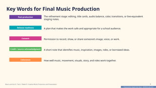 Prepared By: DepEd Club Team - DEPEDCLUB.COM
Prepared By: DepEd Club Team - DEPEDCLUB.COM
Key Words for Final Music Production
Post-production The refinement stage: editing, title cards, audio balance, color, transitions, or live-equivalent
staging notes.
Release readiness A plan that makes the work safe and appropriate for a school audience.
Consent Permission to record, show, or share someone’s image, voice, or work.
Credit / source acknowledgment A short note that identifies music, inspiration, images, roles, or borrowed ideas.
Coherence How well music, movement, visuals, story, and roles work together.
Music and Arts 8 • Term 1 Week 8 • Creative Works Production and Presentation 8
 
