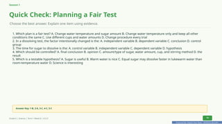 Prepared By: DepEd Club Team - DEPEDCLUB.COM
Prepared By: DepEd Club Team - DEPEDCLUB.COM
Session 1
Quick Check: Planning a Fair Test
Choose the best answer. Explain one item using evidence.
1. Which plan is a fair test? A. Change water temperature and sugar amount B. Change water temperature only and keep all other
conditions the same C. Use different cups and water amounts D. Change procedure every trial
2. In a dissolving test, the factor intentionally changed is the: A. independent variable B. dependent variable C. conclusion D. control
group
3. The time for sugar to dissolve is the: A. control variable B. independent variable C. dependent variable D. hypothesis
4. Which should be controlled? A. final conclusion B. opinion C. amount/type of sugar, water amount, cup, and stirring method D. the
result
5. Which is a testable hypothesis? A. Sugar is useful B. Warm water is nice C. Equal sugar may dissolve faster in lukewarm water than
room-temperature water D. Science is interesting
Answer Key: 1-B, 2-A, 3-C, 4-C, 5-C
Grade 6 | Science | Term 1 Week 8 | V12.5 14
 