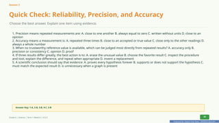 Prepared By: DepEd Club Team - DEPEDCLUB.COM
Prepared By: DepEd Club Team - DEPEDCLUB.COM
Session 3
Quick Check: Reliability, Precision, and Accuracy
Choose the best answer. Explain one item using evidence.
1. Precision means repeated measurements are: A. close to one another B. always equal to zero C. written without units D. close to an
opinion
2. Accuracy means a measurement is: A. repeated three times B. close to an accepted or true value C. close only to the other readings D.
always a whole number
3. When no trustworthy reference value is available, which can be judged most directly from repeated results? A. accuracy only B.
precision or consistency C. opinion D. proof
4. If three results differ greatly, the best action is to: A. erase the unusual value B. choose the favorite result C. inspect the procedure
and tool, explain the difference, and repeat when appropriate D. invent a replacement
5. A scientific conclusion should say that evidence: A. proves every hypothesis forever B. supports or does not support the hypothesis C.
must match the expected result D. is unnecessary when a graph is present
Answer Key: 1-A, 2-B, 3-B, 4-C, 5-B
Grade 6 | Science | Term 1 Week 8 | V12.5 29
 