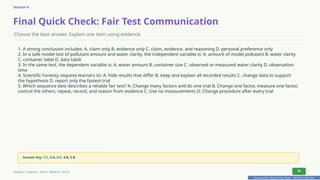 Prepared By: DepEd Club Team - DEPEDCLUB.COM
Prepared By: DepEd Club Team - DEPEDCLUB.COM
Session 4
Final Quick Check: Fair Test Communication
Choose the best answer. Explain one item using evidence.
1. A strong conclusion includes: A. claim only B. evidence only C. claim, evidence, and reasoning D. personal preference only
2. In a safe model test of pollutant amount and water clarity, the independent variable is: A. amount of model pollutant B. water clarity
C. container label D. data table
3. In the same test, the dependent variable is: A. water amount B. container size C. observed or measured water clarity D. observation
time
4. Scientific honesty requires learners to: A. hide results that differ B. keep and explain all recorded results C. change data to support
the hypothesis D. report only the fastest trial
5. Which sequence best describes a reliable fair test? A. Change many factors and do one trial B. Change one factor, measure one factor,
control the others, repeat, record, and reason from evidence C. Use no measurements D. Change procedure after every trial
Answer Key: 1-C, 2-A, 3-C, 4-B, 5-B
Grade 6 | Science | Term 1 Week 8 | V12.5 36
 