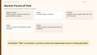Prepared By: DepEd Club Team - DEPEDCLUB.COM
Prepared By: DepEd Club Team - DEPEDCLUB.COM
Grade 6 | TLE-AFA | Term 1 / Week 9 SESSION 1
10
Market Forms of Fish
Market forms describe how fish is offered or prepared.
Whole / Round
sold as caught; must be scaled and
gutted before cooking
Drawn
internal organs removed
Dressed
ready to cook; usually head, tail, and
fins removed
Fillets
sides cut away from backbone; often
boneless
Steaks
ready-to-cook cross-sectional slices of
large fish
Remember: “fillet” can be both a cut and a market form depending on how it is being described.
 