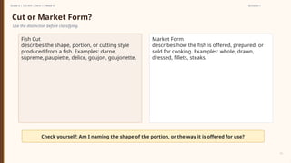 Prepared By: DepEd Club Team - DEPEDCLUB.COM
Prepared By: DepEd Club Team - DEPEDCLUB.COM
Grade 6 | TLE-AFA | Term 1 / Week 9 SESSION 1
11
Cut or Market Form?
Use the distinction before classifying.
Fish Cut
describes the shape, portion, or cutting style
produced from a fish. Examples: darne,
supreme, paupiette, delice, goujon, goujonette.
Market Form
describes how the fish is offered, prepared, or
sold for cooking. Examples: whole, drawn,
dressed, fillets, steaks.
Check yourself: Am I naming the shape of the portion, or the way it is offered for use?
 