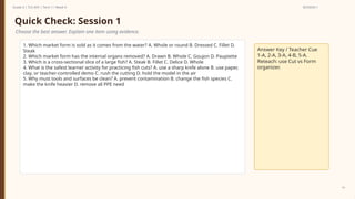 Prepared By: DepEd Club Team - DEPEDCLUB.COM
Prepared By: DepEd Club Team - DEPEDCLUB.COM
Grade 6 | TLE-AFA | Term 1 / Week 9 SESSION 1
14
Quick Check: Session 1
Choose the best answer. Explain one item using evidence.
1. Which market form is sold as it comes from the water? A. Whole or round B. Dressed C. Fillet D.
Steak
2. Which market form has the internal organs removed? A. Drawn B. Whole C. Goujon D. Paupiette
3. Which is a cross-sectional slice of a large fish? A. Steak B. Fillet C. Delice D. Whole
4. What is the safest learner activity for practicing fish cuts? A. use a sharp knife alone B. use paper,
clay, or teacher-controlled demo C. rush the cutting D. hold the model in the air
5. Why must tools and surfaces be clean? A. prevent contamination B. change the fish species C.
make the knife heavier D. remove all PPE need
Answer Key / Teacher Cue
1-A, 2-A, 3-A, 4-B, 5-A.
Reteach: use Cut vs Form
organizer.
 