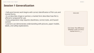 Prepared By: DepEd Club Team - DEPEDCLUB.COM
Prepared By: DepEd Club Team - DEPEDCLUB.COM
Grade 6 | TLE-AFA | Term 1 / Week 9 SESSION 1
15
Session 1 Generalization
• Safe post-harvest work begins with correct identification of fish cuts and
market forms.
• A cut describes shape or portion; a market form describes how fish is
offered or prepared for use.
• Every preparation step requires cleanliness, correct tools, and hazard
control.
• Learners can demonstrate understanding with pictures, paper models,
labels, and safety explanations.
VISUAL GUIDE
Exit ticket: The difference
between a fish cut and a
market form is ___.
 