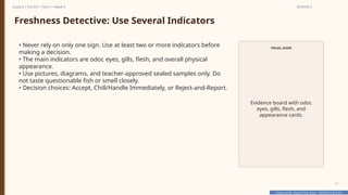 Prepared By: DepEd Club Team - DEPEDCLUB.COM
Prepared By: DepEd Club Team - DEPEDCLUB.COM
Grade 6 | TLE-AFA | Term 1 / Week 9 SESSION 2
17
Freshness Detective: Use Several Indicators
• Never rely on only one sign. Use at least two or more indicators before
making a decision.
• The main indicators are odor, eyes, gills, flesh, and overall physical
appearance.
• Use pictures, diagrams, and teacher-approved sealed samples only. Do
not taste questionable fish or smell closely.
• Decision choices: Accept, Chill/Handle Immediately, or Reject-and-Report.
VISUAL GUIDE
Evidence board with odor,
eyes, gills, flesh, and
appearance cards.
 
