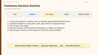 Prepared By: DepEd Club Team - DEPEDCLUB.COM
Prepared By: DepEd Club Team - DEPEDCLUB.COM
Grade 6 | TLE-AFA | Term 1 / Week 9 SESSION 2
21
Freshness Decision Routine
Use evidence before acting.
LOOK COMPARE CITE 2 SIGNS DECIDE REPORT / RECORD
1. Look at the picture, sample card, or teacher-approved demonstration.
2. Compare evidence using odor, eyes, gills, flesh, and appearance.
3. Cite at least two signs.
4. Choose Accept, Chill/Handle Immediately, or Reject-and-Report.
5. Record your reason so the decision is honest and traceable.
Good answer frame: I choose ___ because I observed ___ and ___. The safe action is ___.
 