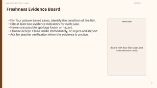 Prepared By: DepEd Club Team - DEPEDCLUB.COM
Prepared By: DepEd Club Team - DEPEDCLUB.COM
Grade 6 | TLE-AFA | Term 1 / Week 9 SESSION 2
22
Freshness Evidence Board
• For four picture-based cases, identify the condition of the fish.
• Cite at least two evidence indicators for each case.
• Name one possible spoilage factor or hazard.
• Choose Accept, Chill/Handle Immediately, or Reject-and-Report.
• Ask for teacher verification when the evidence is unclear.
VISUAL GUIDE
Board with four fish cases and
three decision cards.
 