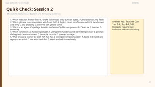 Prepared By: DepEd Club Team - DEPEDCLUB.COM
Prepared By: DepEd Club Team - DEPEDCLUB.COM
Grade 6 | TLE-AFA | Term 1 / Week 9 SESSION 2
23
Quick Check: Session 2
Choose the best answer. Explain one item using evidence.
1. Which indicates fresher fish? A. Bright full eyes B. Milky sunken eyes C. Putrid odor D. Limp flesh
2. Which gills are more consistent with fresh fish? A. bright, clean, no offensive odor B. dark brown
and slimy C. dry and dirty D. covered with yellow slime
3. Which is an agent of spoilage listed in the lesson? A. Microorganisms B. Clean ice C. Hairnet D.
Food tray
4. Which condition can hasten spoilage? A. unhygienic handling and warm temperature B. prompt
chilling and clean containers C. accurate records D. covered storage
5. What should a learner do with fish that has a strong decomposing odor? A. taste it B. reject and
report to an adult C. mix with fresh fish D. wash and sell immediately
Answer Key / Teacher Cue
1-A, 2-A, 3-A, 4-A, 5-B.
Reteach: require two
indicators before deciding.
 