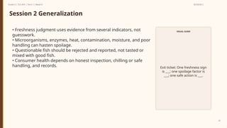 Prepared By: DepEd Club Team - DEPEDCLUB.COM
Prepared By: DepEd Club Team - DEPEDCLUB.COM
Grade 6 | TLE-AFA | Term 1 / Week 9 SESSION 2
24
Session 2 Generalization
• Freshness judgment uses evidence from several indicators, not
guesswork.
• Microorganisms, enzymes, heat, contamination, moisture, and poor
handling can hasten spoilage.
• Questionable fish should be rejected and reported, not tasted or
mixed with good fish.
• Consumer health depends on honest inspection, chilling or safe
handling, and records.
VISUAL GUIDE
Exit ticket: One freshness sign
is ___; one spoilage factor is
___; one safe action is ___.
 