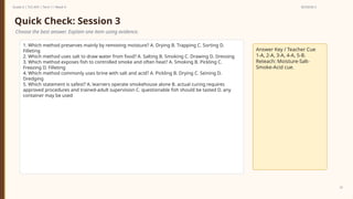 Prepared By: DepEd Club Team - DEPEDCLUB.COM
Prepared By: DepEd Club Team - DEPEDCLUB.COM
Grade 6 | TLE-AFA | Term 1 / Week 9 SESSION 3
33
Quick Check: Session 3
Choose the best answer. Explain one item using evidence.
1. Which method preserves mainly by removing moisture? A. Drying B. Trapping C. Sorting D.
Filleting
2. Which method uses salt to draw water from food? A. Salting B. Smoking C. Drawing D. Dressing
3. Which method exposes fish to controlled smoke and often heat? A. Smoking B. Pickling C.
Freezing D. Filleting
4. Which method commonly uses brine with salt and acid? A. Pickling B. Drying C. Seining D.
Dredging
5. Which statement is safest? A. learners operate smokehouse alone B. actual curing requires
approved procedures and trained-adult supervision C. questionable fish should be tasted D. any
container may be used
Answer Key / Teacher Cue
1-A, 2-A, 3-A, 4-A, 5-B.
Reteach: Moisture-Salt-
Smoke-Acid cue.
 
