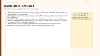 Prepared By: DepEd Club Team - DEPEDCLUB.COM
Prepared By: DepEd Club Team - DEPEDCLUB.COM
Grade 6 | TLE-AFA | Term 1 / Week 9 SESSION 4
42
Quick Check: Session 4
Choose the best answer. Explain one item using evidence.
1. Which equipment is mainly associated with drying? A. Dehydrator machine B. Wooden salting vat
C. Smokehouse D. Canning funnel
2. Which equipment is mainly associated with smoking? A. Smokehouse B. Glass jar C. Kitchen scale
only D. Earthen pot
3. Which PPE helps reduce stray hair in food? A. Hairnet B. Salinometer C. Hydrometer D. Funnel
4. What should happen when equipment is cracked, dirty, or unsafe? A. stop and correct or remove
it from use B. ignore it C. hide it D. work faster
5. Which evidence best shows safe performance? A. completed checklist, correct choices,
explanation of controls B. speed alone C. decoration only D. using most tools
Answer Key / Teacher Cue
1-A, 2-A, 3-A, 4-A, 5-A.
Reteach: sort by process
before selecting equipment.
 