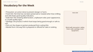 Prepared By: DepEd Club Team - DEPEDCLUB.COM
Prepared By: DepEd Club Team - DEPEDCLUB.COM
Grade 6 | TLE-AFA | Term 1 / Week 9 Overview
5
Vocabulary for the Week
• Precaution: an action done to prevent danger or harm.
• Fresh fish: fish that has not been preserved or treated other than chilling
and still shows good quality indicators.
• Stale fish: fish showing deterioration, unpleasant odor, poor appearance,
or unsafe quality signs.
• Spoilage: the process in which food stops being good enough or safe to
use.
• Fish cut: the shape or portion produced from cutting fish.
• Market form: the way fish is prepared or offered for sale or cooking.
VISUAL GUIDE
Word wall: precaution, safety,
fresh, stale, spoilage, tools,
equipment.
 