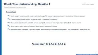 Prepared By: DepEd Club Team - DEPEDCLUB.COM
Prepared By: DepEd Club Team - DEPEDCLUB.COM
Check Your Understanding: Session 1
Choose the best answer, then explain the clue
TLE-ICT 8 • Term 1 Week 9
14
Quick check
1. Which category is mainly used to create or edit visual images? A. browser B. graphics software C. device driver D. operating system
2. A raster image is primarily made of: A. pixels B. folders C. passwords D. hyperlinks
3. Why duplicate a photo before editing? A. remove copyright B. preserve an unchanged original C. hide file D. improve internet
4. Vector graphics use: A. paths and shapes B. audio waves C. passwords D. folders
5. Responsible media use means: A. post any image B. authorized image + source acknowledgment C. copy creator work D. share private info
Answer key: 1-B, 2-A, 3-B, 4-A, 5-B.
 