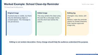 Prepared By: DepEd Club Team - DEPEDCLUB.COM
Prepared By: DepEd Club Team - DEPEDCLUB.COM
Worked Example: School Clean-Up Reminder
Think aloud through the editing decision
TLE-ICT 8 • Term 1 Week 9
21
Original image
A school area is visible, but there
may be distracting edges or
unused space. The message is
not yet obvious.
Edited image
The crop centers the clean area,
the size fits a one-page notice,
and the short text names the
action.
Editing log
Changed: crop, resize, add
text.
Reason: make the reminder
clearer for Grade 8 learners.
Rule: teacher-approved
image only.
Editing is not random decoration. Every change should help the audience understand the purpose.
 