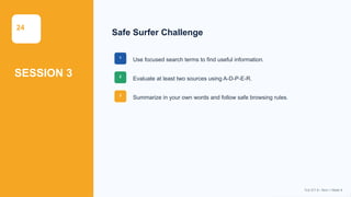 Prepared By: DepEd Club Team - DEPEDCLUB.COM
Prepared By: DepEd Club Team - DEPEDCLUB.COM
24
SESSION 3
Safe Surfer Challenge
1
Use focused search terms to find useful information.
2
Evaluate at least two sources using A-D-P-E-R.
3
Summarize in your own words and follow safe browsing rules.
TLE-ICT 8 • Term 1 Week 9
 