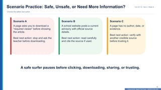 Prepared By: DepEd Club Team - DEPEDCLUB.COM
Prepared By: DepEd Club Team - DEPEDCLUB.COM
Scenario Practice: Safe, Unsafe, or Need More Information?
Choose the safest next action
TLE-ICT 8 • Term 1 Week 9
29
Scenario A
A page asks you to download a
“required viewer” before showing
the article.
Best next action: stop and ask the
teacher before downloading.
Scenario B
A school website posts a current
advisory with official source
details.
Best next action: read carefully
and cite the source if used.
Scenario C
A page has no author, date, or
evidence.
Best next action: verify with
another credible source
before trusting it.
A safe surfer pauses before clicking, downloading, sharing, or trusting.
 