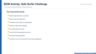 Prepared By: DepEd Club Team - DEPEDCLUB.COM
Prepared By: DepEd Club Team - DEPEDCLUB.COM
BOW Activity: Safe Surfer Challenge
Your research log becomes evidence of responsible web use
TLE-ICT 8 • Term 1 Week 9
30
Your log should include
teacher-approved topic or question
search query and refinement
at least two source titles or organizations
author and date when available
two useful facts per source
one A-D-P-E-R observation per source
five safe-browsing practices
summary in your own words with source acknowledgment
 