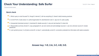 Prepared By: DepEd Club Team - DEPEDCLUB.COM
Prepared By: DepEd Club Team - DEPEDCLUB.COM
Check Your Understanding: Safe Surfer
Choose the best answer
TLE-ICT 8 • Term 1 Week 9
31
Quick check
1. Which query is most focused? A. things B. internet C. tell me everything D. Grade 8 safe browsing practices
2. In A-D-P-E-R, A asks about: A. author/organization B. advertisement color C. app icon D. audio quality
3. Unexpected download prompt: A. download B. disable security C. stop and ask teacher D. share link
4. Responsible summary should: A. copy paragraphs B. use own words and acknowledge sources C. use one unknown source D. include
passwords
5. Lock symbol proves: A. all claims correct B. no bias C. automatically current D. connection protected but information still needs evaluation
Answer key: 1-D, 2-A, 3-C, 4-B, 5-D.
 
