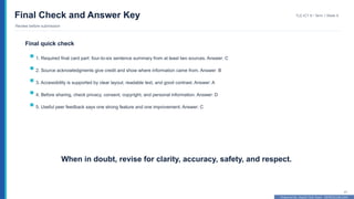 Prepared By: DepEd Club Team - DEPEDCLUB.COM
Prepared By: DepEd Club Team - DEPEDCLUB.COM
Final Check and Answer Key
Review before submission
TLE-ICT 8 • Term 1 Week 9
41
Final quick check
1. Required final card part: four-to-six sentence summary from at least two sources. Answer: C
2. Source acknowledgments give credit and show where information came from. Answer: B
3. Accessibility is supported by clear layout, readable text, and good contrast. Answer: A
4. Before sharing, check privacy, consent, copyright, and personal information. Answer: D
5. Useful peer feedback says one strong feature and one improvement. Answer: C
When in doubt, revise for clarity, accuracy, safety, and respect.
 