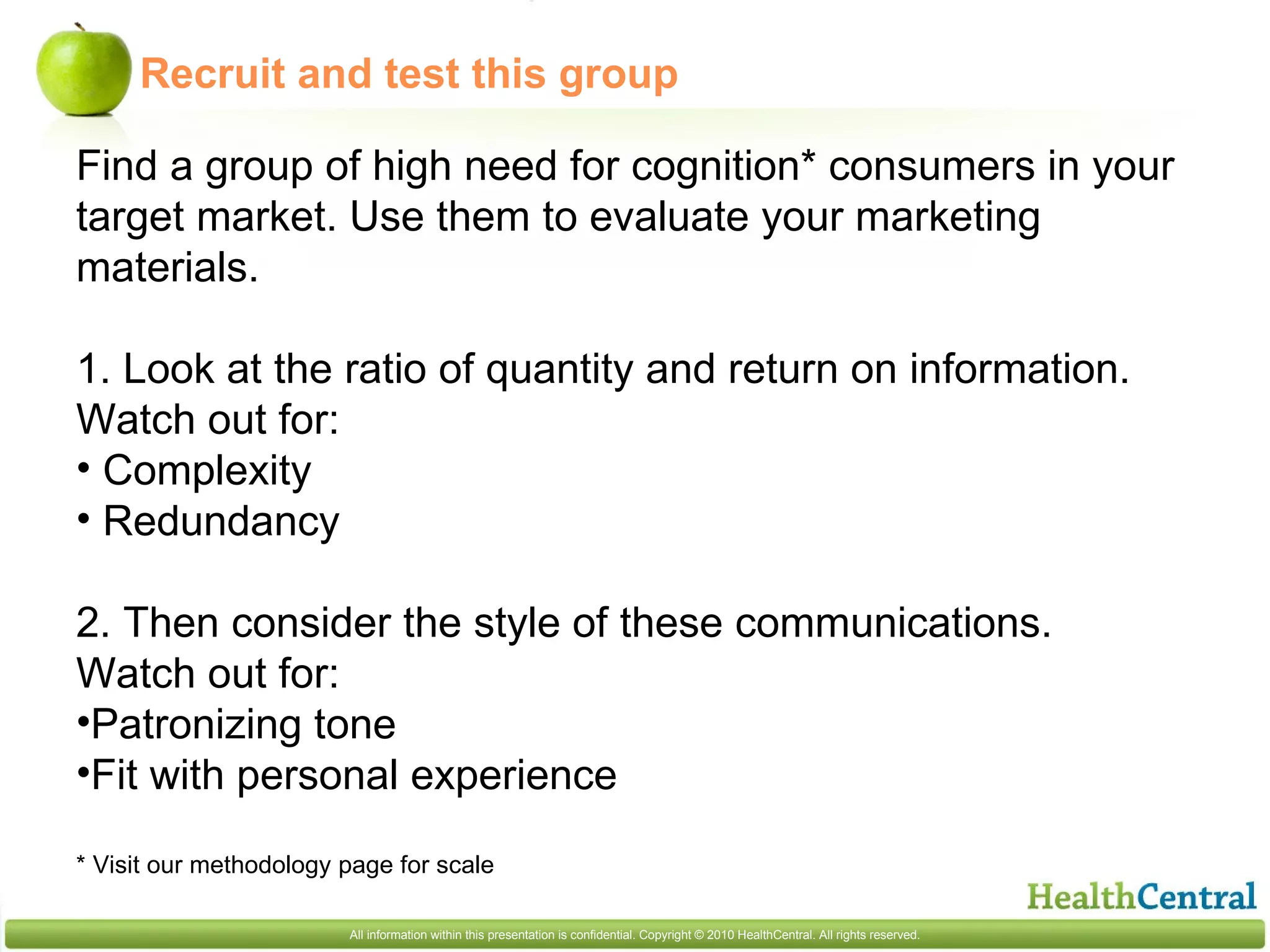 Recruit and test this group Find a group of high need for cognition* consumers in your target market. Use them to evaluate your marketing materials. 1. Look at the ratio of quantity and return on information. Watch out for:  Complexity Redundancy 2. Then consider the style of these communications. Watch out for: Patronizing tone Fit with personal experience * Visit our methodology page for scale 