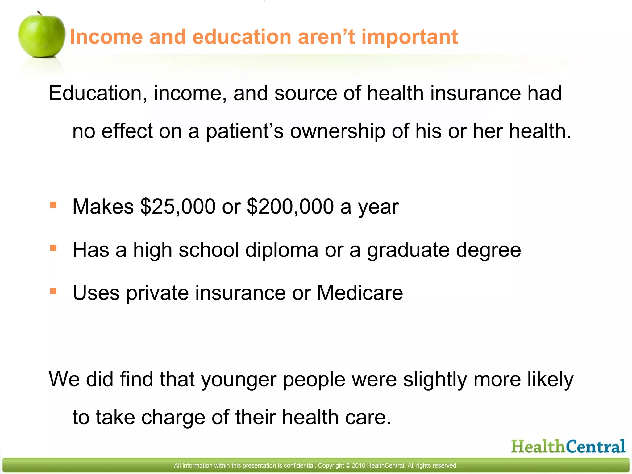 Education, income, and source of health insurance had no effect on a patient’s ownership of his or her health. Makes $25,000 or $200,000 a year Has a high school diploma or a graduate degree Uses private insurance or Medicare We did find that younger people were slightly more likely to take charge of their health care.  Income and education aren’t important 