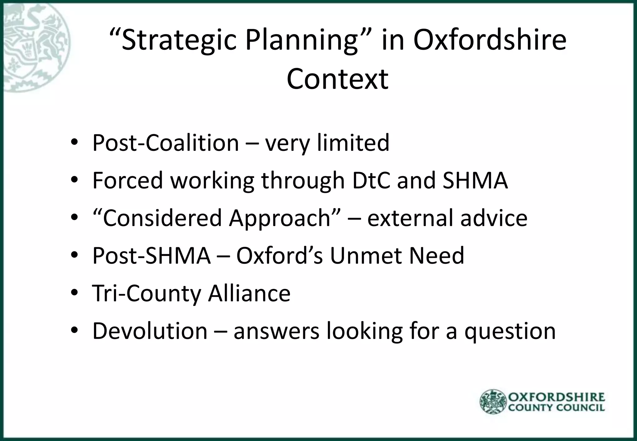 “Strategic Planning” in Oxfordshire
Context
• Post-Coalition – very limited
• Forced working through DtC and SHMA
• “Considered Approach” – external advice
• Post-SHMA – Oxford’s Unmet Need
• Tri-County Alliance
• Devolution – answers looking for a question
 
