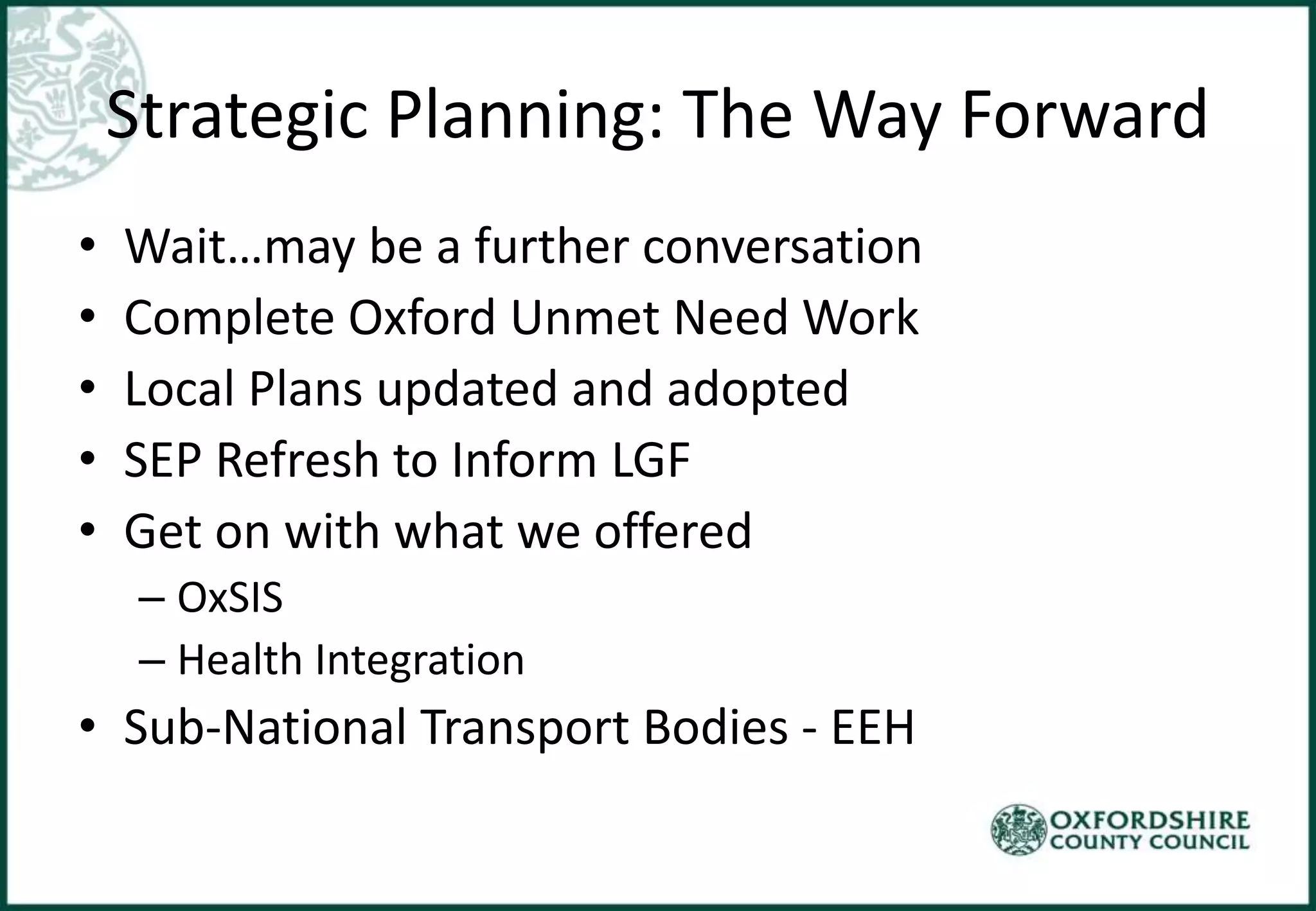 Strategic Planning: The Way Forward
• Wait…may be a further conversation
• Complete Oxford Unmet Need Work
• Local Plans updated and adopted
• SEP Refresh to Inform LGF
• Get on with what we offered
– OxSIS
– Health Integration
• Sub-National Transport Bodies - EEH
 