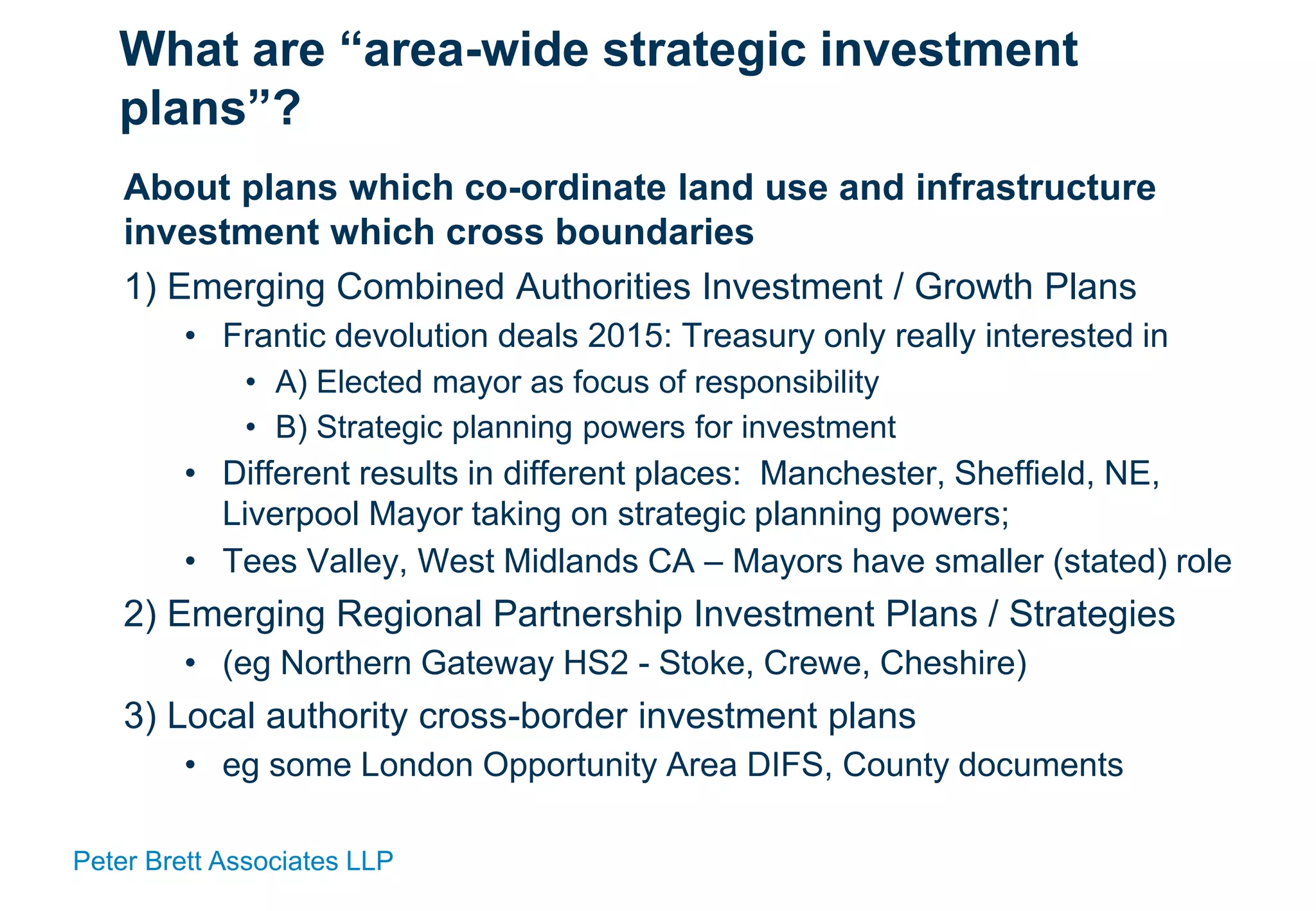 Peter Brett Associates LLP
What are “area-wide strategic investment
plans”?
About plans which co-ordinate land use and infrastructure
investment which cross boundaries
1) Emerging Combined Authorities Investment / Growth Plans
• Frantic devolution deals 2015: Treasury only really interested in
• A) Elected mayor as focus of responsibility
• B) Strategic planning powers for investment
• Different results in different places: Manchester, Sheffield, NE,
Liverpool Mayor taking on strategic planning powers;
• Tees Valley, West Midlands CA – Mayors have smaller (stated) role
2) Emerging Regional Partnership Investment Plans / Strategies
• (eg Northern Gateway HS2 - Stoke, Crewe, Cheshire)
3) Local authority cross-border investment plans
• eg some London Opportunity Area DIFS, County documents
 