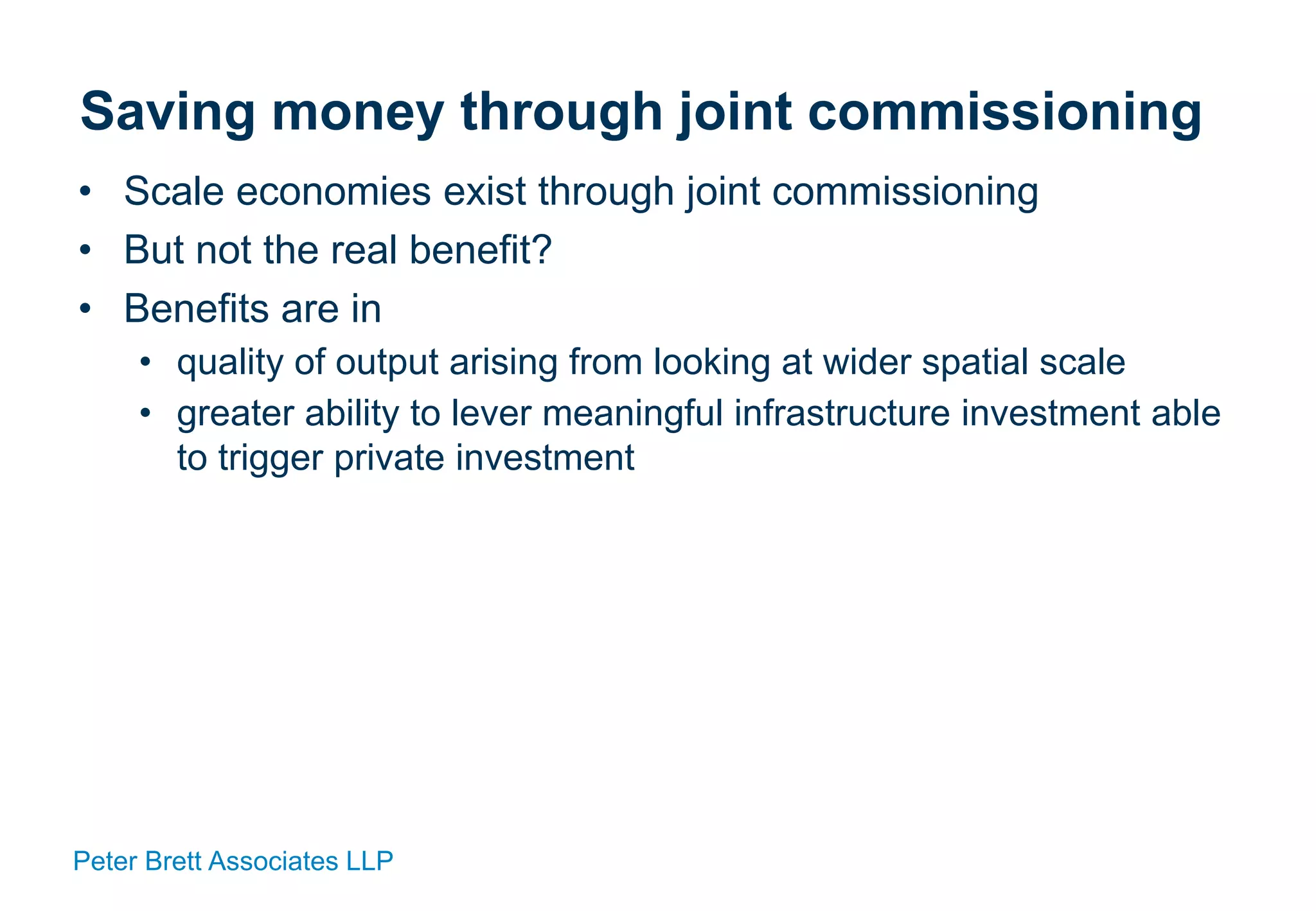 Peter Brett Associates LLP
Saving money through joint commissioning
• Scale economies exist through joint commissioning
• But not the real benefit?
• Benefits are in
• quality of output arising from looking at wider spatial scale
• greater ability to lever meaningful infrastructure investment able
to trigger private investment
 