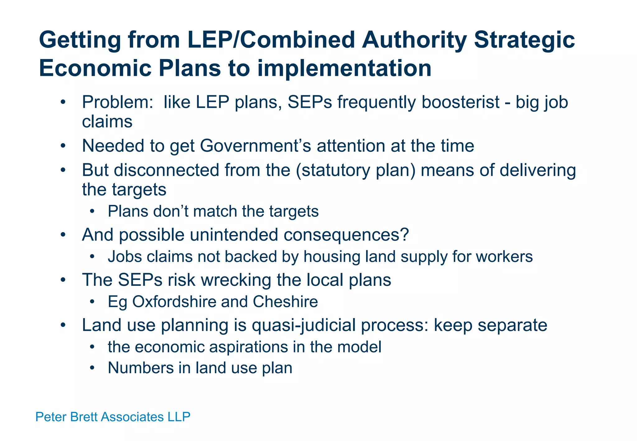 Peter Brett Associates LLP
Getting from LEP/Combined Authority Strategic
Economic Plans to implementation
• Problem: like LEP plans, SEPs frequently boosterist - big job
claims
• Needed to get Government’s attention at the time
• But disconnected from the (statutory plan) means of delivering
the targets
• Plans don’t match the targets
• And possible unintended consequences?
• Jobs claims not backed by housing land supply for workers
• The SEPs risk wrecking the local plans
• Eg Oxfordshire and Cheshire
• Land use planning is quasi-judicial process: keep separate
• the economic aspirations in the model
• Numbers in land use plan
 