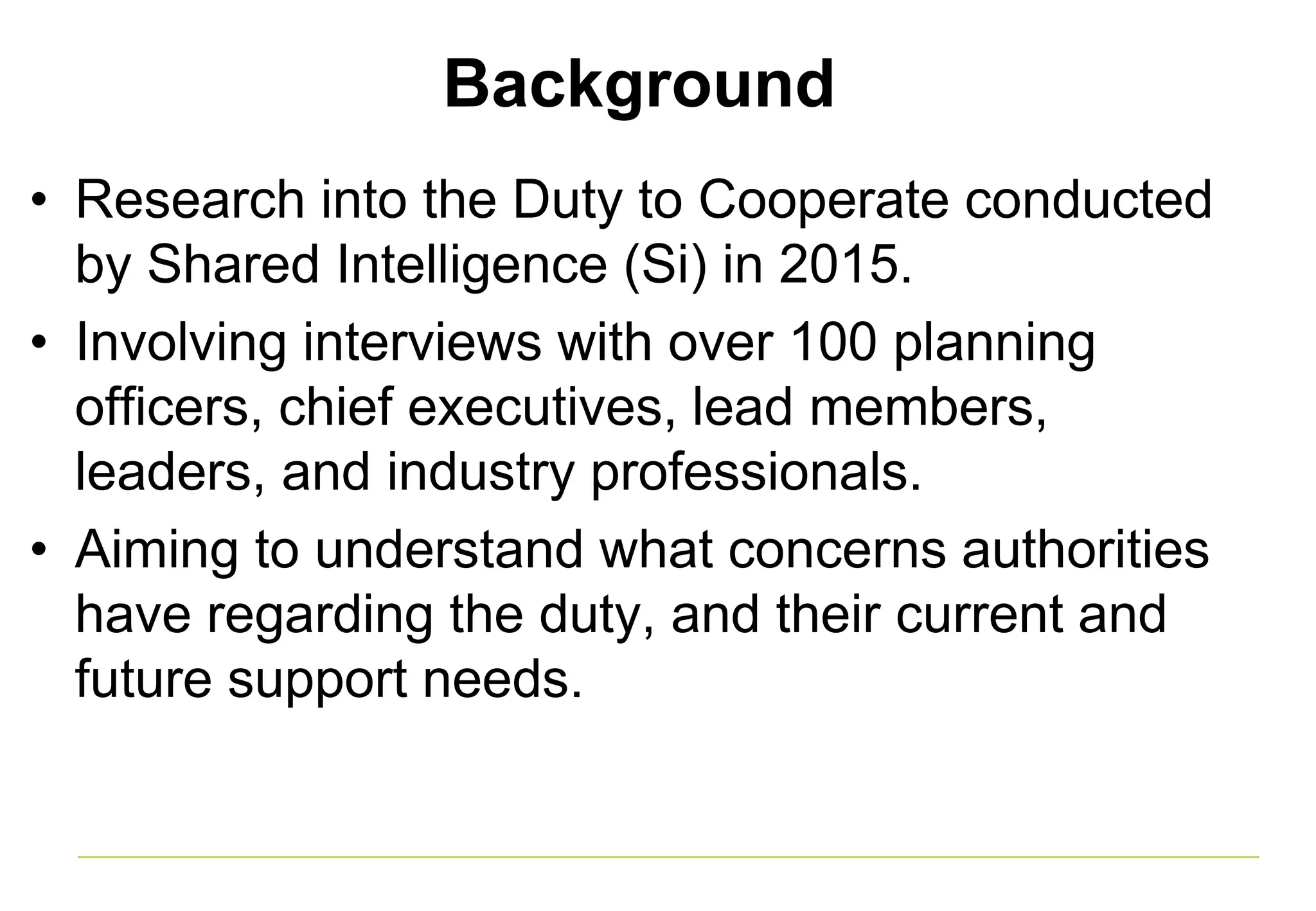 Background
• Research into the Duty to Cooperate conducted
by Shared Intelligence (Si) in 2015.
• Involving interviews with over 100 planning
officers, chief executives, lead members,
leaders, and industry professionals.
• Aiming to understand what concerns authorities
have regarding the duty, and their current and
future support needs.
 