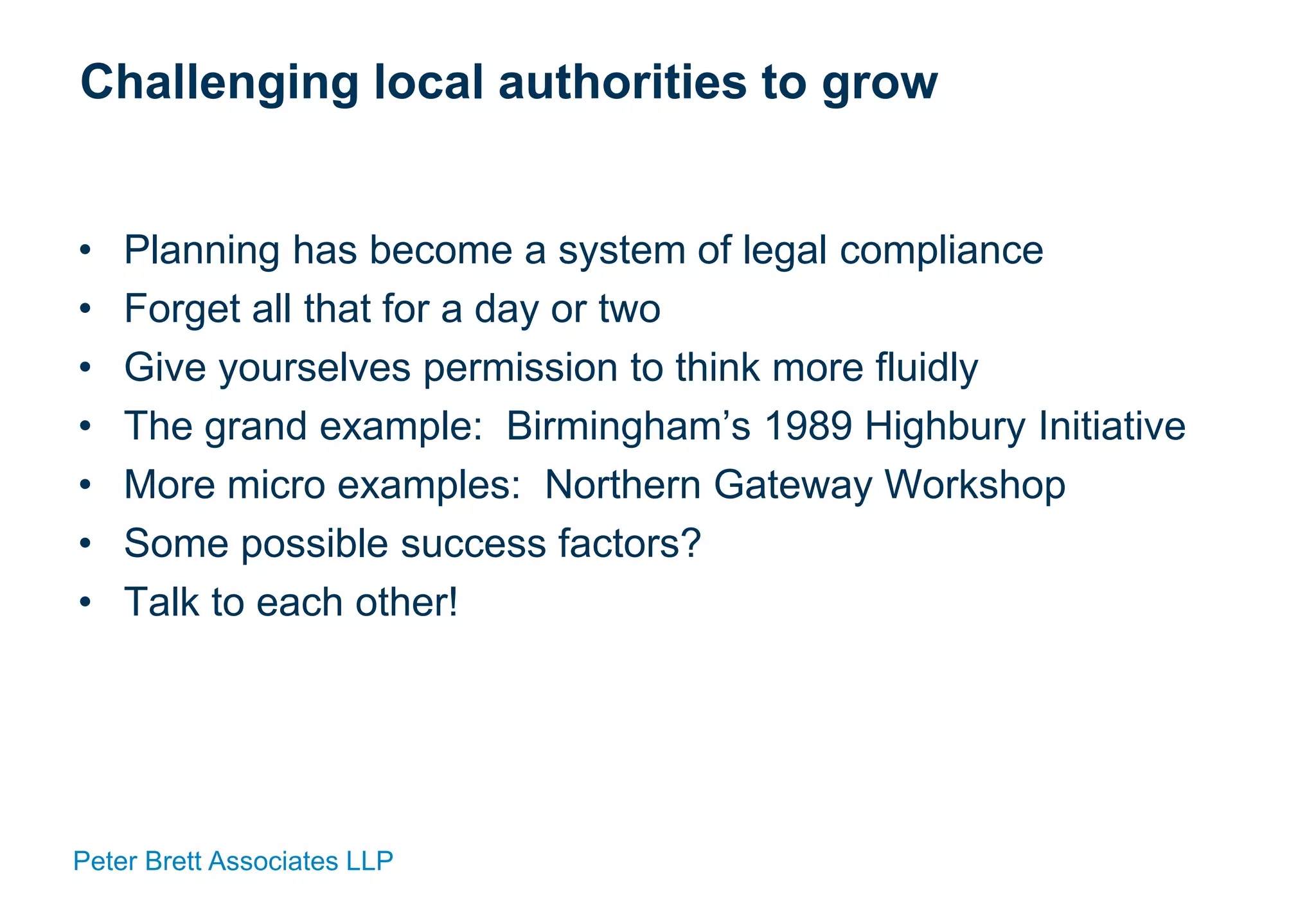 Peter Brett Associates LLP
Challenging local authorities to grow
• Planning has become a system of legal compliance
• Forget all that for a day or two
• Give yourselves permission to think more fluidly
• The grand example: Birmingham’s 1989 Highbury Initiative
• More micro examples: Northern Gateway Workshop
• Some possible success factors?
• Talk to each other!
 