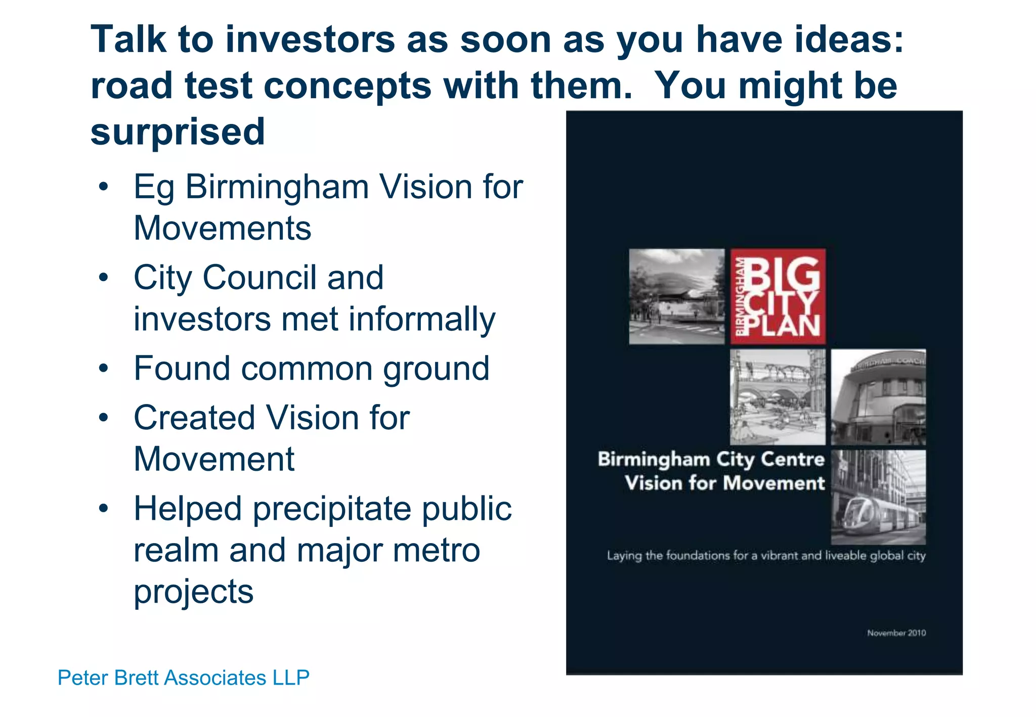 Peter Brett Associates LLP
Talk to investors as soon as you have ideas:
road test concepts with them. You might be
surprised
• Eg Birmingham Vision for
Movements
• City Council and
investors met informally
• Found common ground
• Created Vision for
Movement
• Helped precipitate public
realm and major metro
projects
 