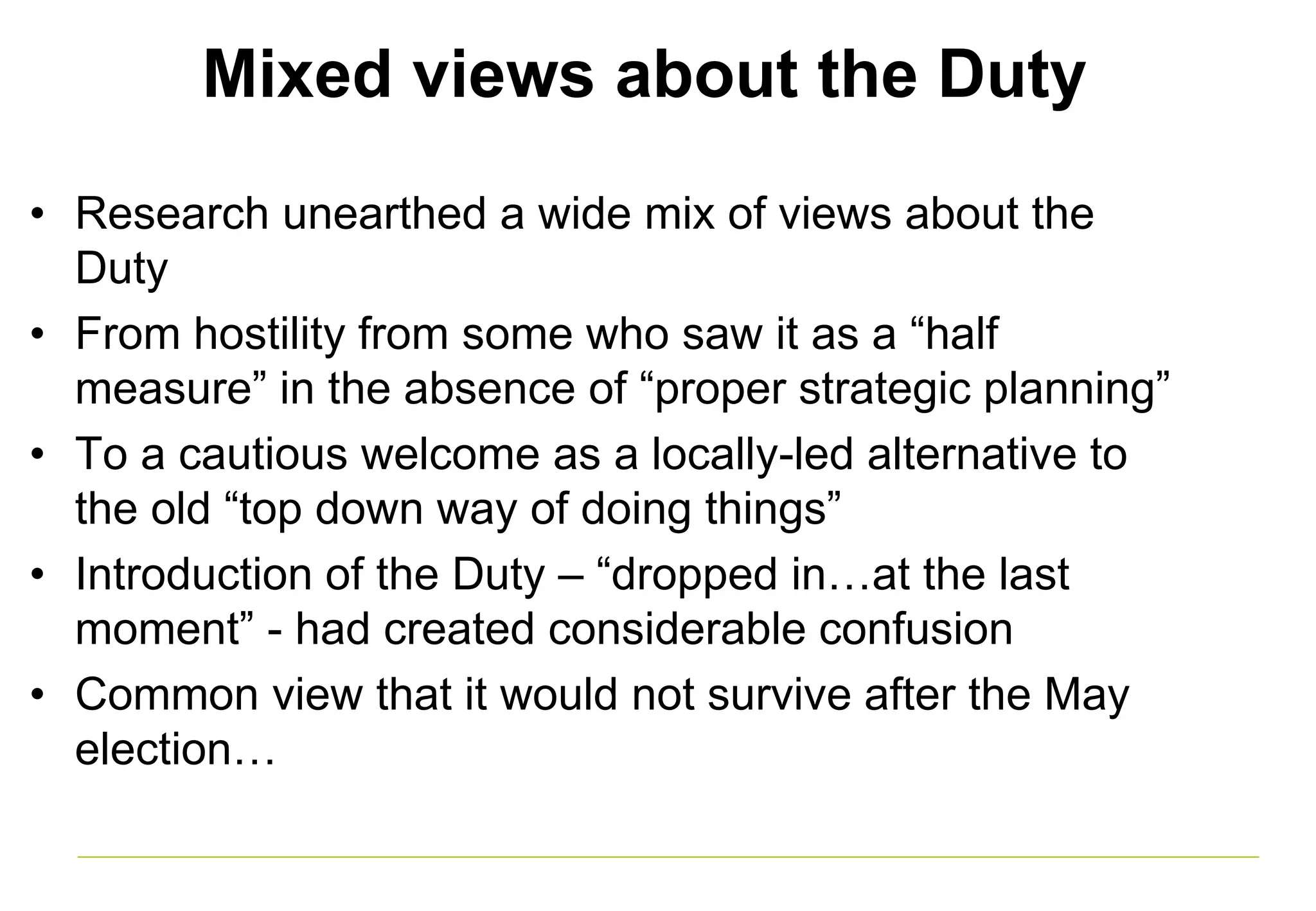 Mixed views about the Duty
• Research unearthed a wide mix of views about the
Duty
• From hostility from some who saw it as a “half
measure” in the absence of “proper strategic planning”
• To a cautious welcome as a locally-led alternative to
the old “top down way of doing things”
• Introduction of the Duty – “dropped in…at the last
moment” - had created considerable confusion
• Common view that it would not survive after the May
election…
 