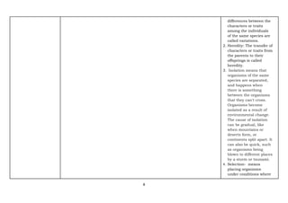 8
differences between the
characters or traits
among the individuals
of the same species are
called variations.
2. Heredity: The transfer of
characters or traits from
the parents to their
offsprings is called
heredity.
3. Isolation means that
organisms of the same
species are separated,
and happens when
there is something
between the organisms
that they can't cross.
Organisms become
isolated as a result of
environmental change.
The cause of isolation
can be gradual, like
when mountains or
deserts form, or
continents split apart. It
can also be quick, such
as organisms being
blown to different places
by a storm or tsunami.
4. Selection- means
placing organisms
under conditions where
 