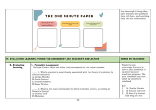 10
the meaningful things they
have learned, the questions
they still have, and anything
they did not understand.
IV. EVALUATING LEARNING: FORMATIVE ASSESSMENT AND TEACHER’S REFLECTION NOTES TO TEACHERS
E. Evaluating
Learning
1. Formative Assessment
Multiple Choice. Write the letter that corresponds to the correct answer.
_____ 1. Which scientist is most closely associated with the theory of evolution by
natural selection?
A) Gregor Mendel
B) Louis Pasteur
C) Charles Darwin
D) Isaac Newton
_____ 2. What is the main mechanism by which evolution occurs, according to
Darwin's theory?
A) Genetic drift
B) Mutation
Teachers may
encourage learners to
have a quiz notebook to
monitor learners’
academic progress. The
quiz notebook may also
serve as homework
notebook.
Key:
1. C) Charles Darwin
2. C) Natural selection
3. C) Arm of a human
and wing of a bat
 
