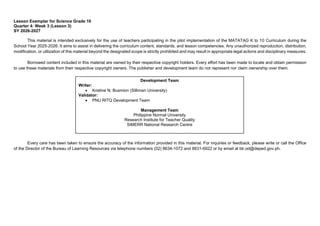 Lesson Exemplar for Science Grade 10
Quarter 4: Week 3 (Lesson 3)
SY 2026-2027
This material is intended exclusively for the use of teachers participating in the pilot implementation of the MATATAG K to 10 Curriculum during the
School Year 2025-2026. It aims to assist in delivering the curriculum content, standards, and lesson competencies. Any unauthorized reproduction, distribution,
modification, or utilization of this material beyond the designated scope is strictly prohibited and may result in appropriate legal actions and disciplinary measures.
Borrowed content included in this material are owned by their respective copyright holders. Every effort has been made to locate and obtain permission
to use these materials from their respective copyright owners. The publisher and development team do not represent nor claim ownership over them.
Every care has been taken to ensure the accuracy of the information provided in this material. For inquiries or feedback, please write or call the Office
of the Director of the Bureau of Learning Resources via telephone numbers (02) 8634-1072 and 8631-6922 or by email at blr.od@deped.gov.ph.
Development Team
Writer:
• Kristine N. Busmion (Silliman University)
Validator:
• PNU RITQ Development Team
Management Team
Philippine Normal University
Research Institute for Teacher Quality
SiMERR National Research Centre
 