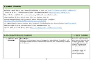 2
II. LEARNING RESOURCES
Adaptation - Google Search. (n.d.). Google. Retrieved June 26, 2024, from https://www.google.com/search?q=adaptation
Centre, U. W. H. (n.d.). Galápagos Islands. UNESCO World Heritage Centre. http://whc.unesco.org/en/list/1/
Doña, R. N. A., et al. (2019). Science in everyday living. Brilliant Creations Publishing, Inc.
Julian-Tañada, et al. (2024). Science Links 10 (1st ed.). Rex Book Store, Inc.
National Geographic Society. (2022, August 1). Natural selection. National Geographic.
https://education.nationalgeographic.org/resource/natural-selection/
New England Complex Systems Institute. (2020, January 6). New England Complex Systems Institute. https://necsi.edu/
Practical Science 10. (2018). Practical science 10. Diwa Learning Systems, Inc.
Selection. (2019, October 7). Biology Online. https://www.biologyonline.com/dictionary/selection
III. TEACHING AND LEARNING PROCEDURE NOTES TO TEACHERS
A. Activating Prior
Knowledge
Short Review
Theories of Evolution Word Search: Using a Word Search Puzzle, the students will
search for concepts related to the theories of evolution, and will match the concepts
to the theories.
The lesson will start with a
Word Search Puzzle that the
students will answer. After
searching for the term, the
students will match the
concepts to the theories.
This activity allows the
learners to recall the
concept of Evolution.
 