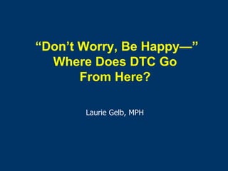 “ Don’t Worry, Be Happy —” Where Does DTC Go  From Here?  Laurie Gelb, MPH 