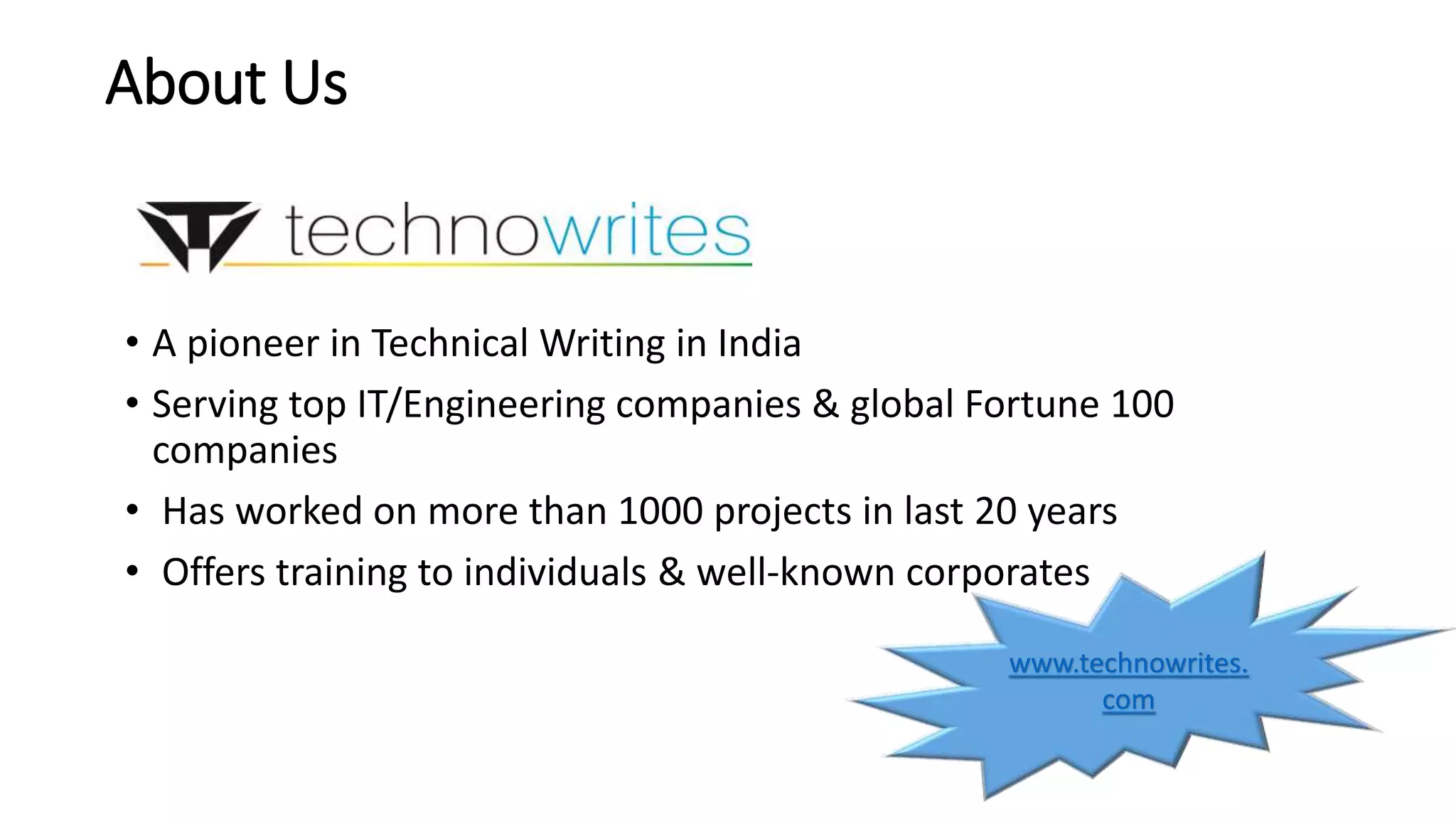 About Us 
• A pioneer in Technical Writing in India 
• Serving top IT/Engineering companies & global Fortune 100 
companies 
• Has worked on more than 1000 projects in last 20 years 
• Offers training to individuals & well-known corporates 
www.technowrites. 
com 
 