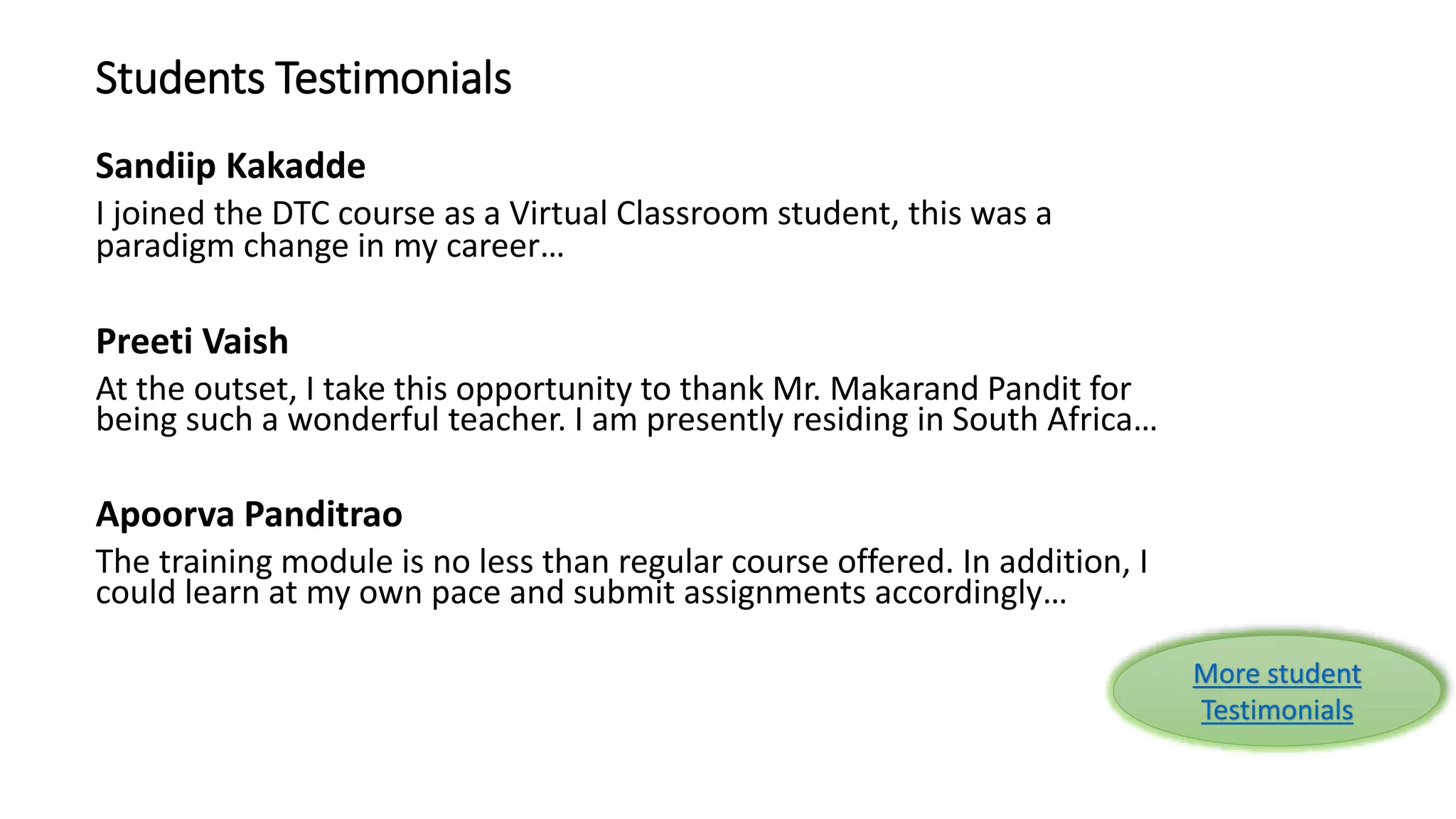 Students Testimonials 
Sandiip Kakadde 
I joined the DTC course as a Virtual Classroom student, this was a 
paradigm change in my career… 
Preeti Vaish 
At the outset, I take this opportunity to thank Mr. Makarand Pandit for 
being such a wonderful teacher. I am presently residing in South Africa… 
Apoorva Panditrao 
The training module is no less than regular course offered. In addition, I 
could learn at my own pace and submit assignments accordingly… 
More student 
Testimonials 
 