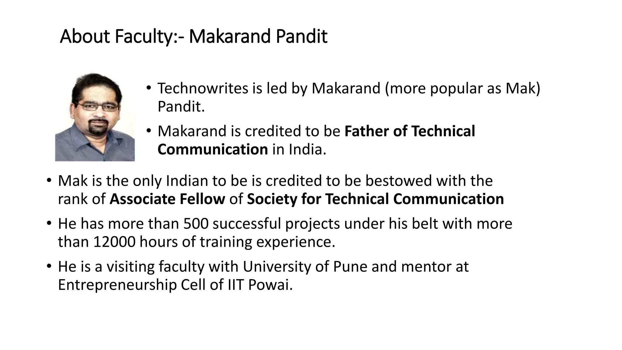 About Faculty:-Makarand Pandit 
• Technowrites is led by Makarand (more popular as Mak) 
Pandit. 
• Makarand is credited to be Father of Technical 
Communication in India. 
• Mak is the only Indian to be is credited to be bestowed with the 
rank of Associate Fellow of Society for Technical Communication 
• He has more than 500 successful projects under his belt with more 
than 12000 hours of training experience. 
• He is a visiting faculty with University of Pune and mentor at 
Entrepreneurship Cell of IIT Powai. 
 